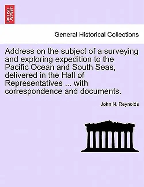 Address on the Subject of a Surveying and Exploring Expedition to the Pacific Ocean and South Seas, Delivered in the Hall of Representatives ... with by John N. Reynolds