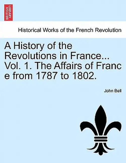 A History of the Revolutions in France... Vol. 1. the Affairs of Franc E from 1787 to 1802. by John Bell