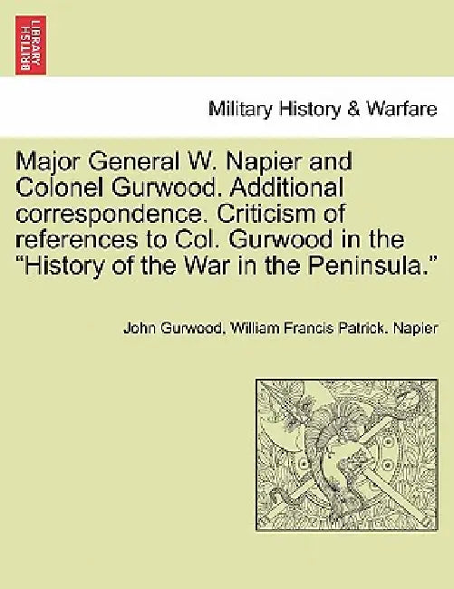 Major General W. Napier and Colonel Gurwood. Additional Correspondence. Criticism of References to Col. Gurwood in the History of the War in the Penin by John Gurwood, William Francis Patrick Napier