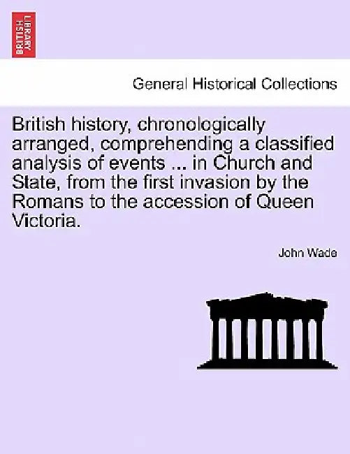 British History, Chronologically Arranged, Comprehending a Classified Analysis of Events ... in Church and State, from the First Invasion by the Roman by John Wade