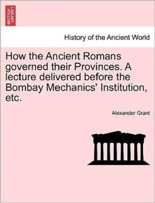 How the Ancient Romans Governed Their Provinces. a Lecture Delivered Before the Bombay Mechanics' Institution, Etc. by Alexander Grant