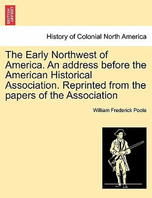 The Early Northwest of America. an Address Before the American Historical Association. Reprinted from the Papers of the Association by William Frederick Poole