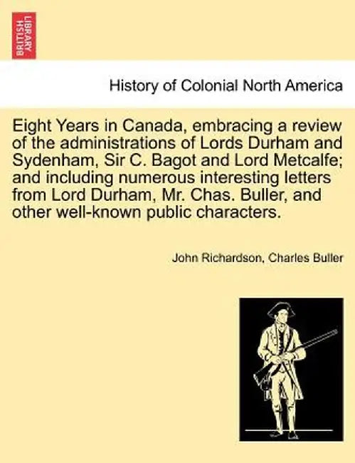 Eight Years in Canada, Embracing a Review of the Administrations of Lords Durham and Sydenham, Sir C. Bagot and Lord Metcalfe; And Including Numerous by John Richardson
