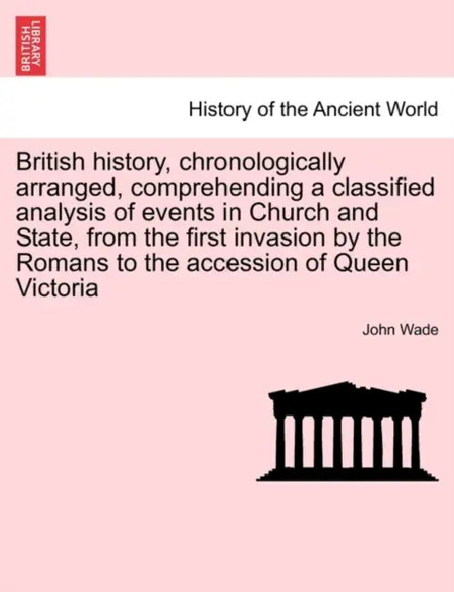 British History, Chronologically Arranged, Comprehending a Classified Analysis of Events in Church and State, from the First Invasion by the Romans to by John Wade