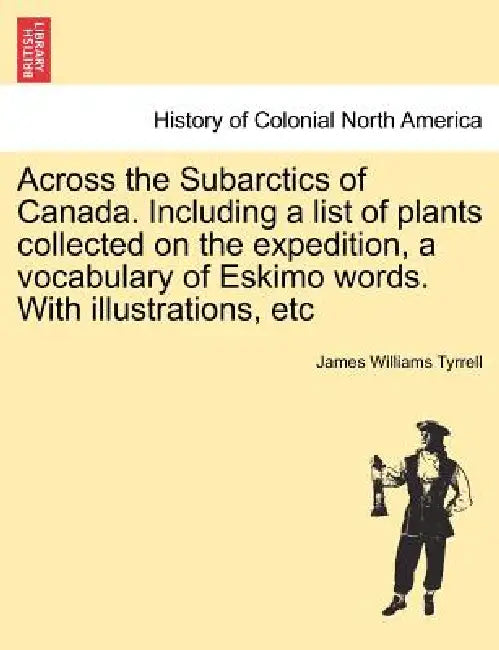 Across the Subarctics of Canada. Including a List of Plants Collected on the Expedition, a Vocabulary of Eskimo Words. with Illustrations, Etc by James Williams Tyrrell