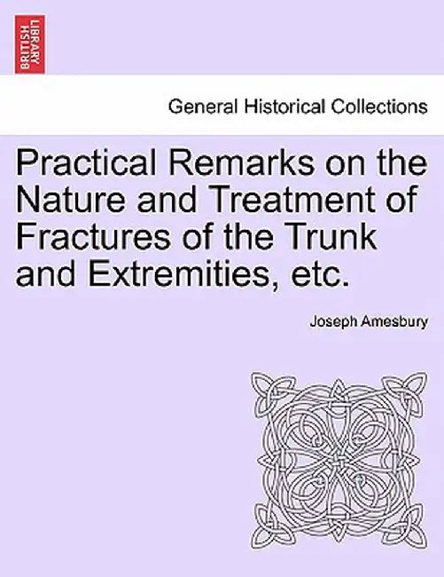 Practical Remarks on the Nature and Treatment of Fractures of the Trunk and Extremities, Etc. by Joseph Amesbury