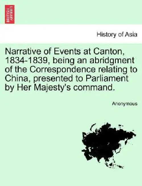 Narrative of Events at Canton, 1834-1839, Being an Abridgment of the Correspondence Relating to China, Presented to Parliament by Her Majesty's Comman by Anonymous