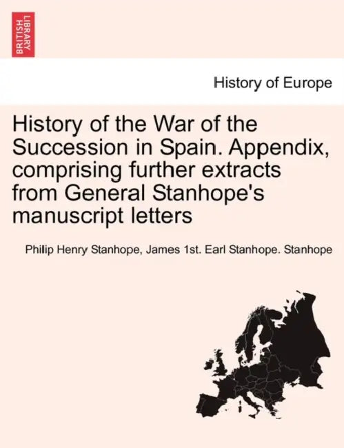 History of the War of the Succession in Spain. Appendix, Comprising Further Extracts from General Stanhope's Manuscript Letters by Philip Henry Stanhope Stanhope, James 1st Earl Stanhope Stanhope