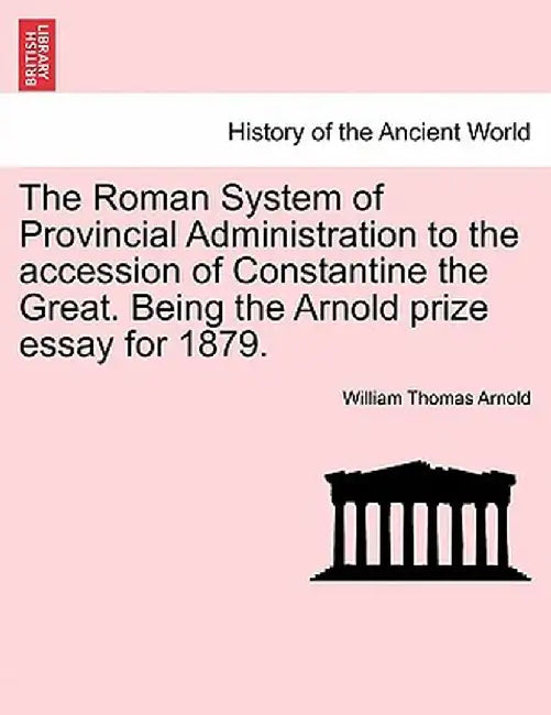 The Roman System of Provincial Administration to the Accession of Constantine the Great. Being the Arnold Prize Essay for 1879. by William Thomas Arnold