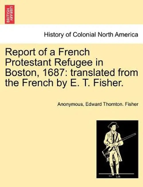 Report of a French Protestant Refugee in Boston, 1687: Translated from the French by E. T. Fisher. by Anonymous