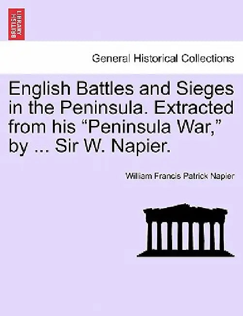 English Battles and Sieges in the Peninsula. Extracted from his "Peninsula War," by ... Sir W. Napier. by William Francis Patrick Napier