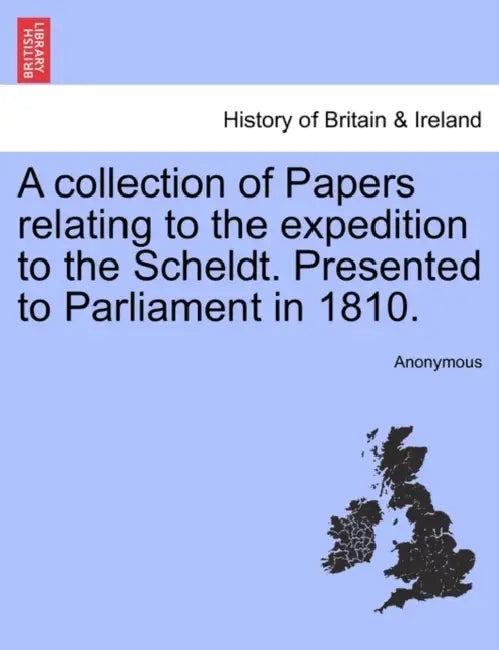 A collection of Papers relating to the expedition to the Scheldt. Presented to Parliament in 1810. by Anonymous