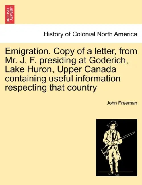Emigration. Copy of a Letter, from Mr. J. F. Presiding at Goderich, Lake Huron, Upper Canada Containing Useful Information Respecting That Country by John Freeman