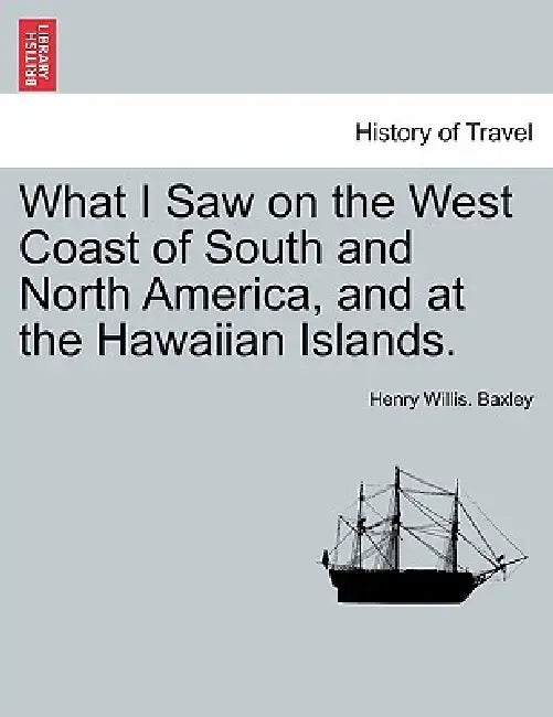 What I Saw on the West Coast of South and North America, and at the Hawaiian Islands. by Henry Willis Baxley