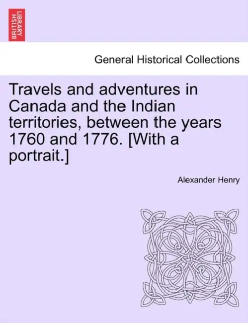 Travels and Adventures in Canada and the Indian Territories, Between the Years 1760 and 1776. [With a Portrait.] by Alexander Henry