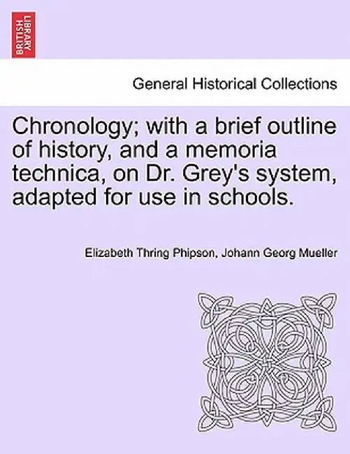 Chronology; With a Brief Outline of History, and a Memoria Technica, on Dr. Grey's System, Adapted for Use in Schools. by Elizabeth Thring Phipson