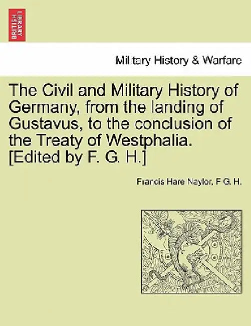 The Civil and Military History of Germany, from the landing of Gustavus, to the conclusion of the Treaty of Westphalia. [Edited by F. G. H.] by Francis Hare Naylor, F. G. H