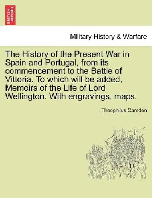The History of the Present War in Spain and Portugal, from its commencement to the Battle of Vittoria. To which will be added, Memoirs of the Life of by Theophilus Camden