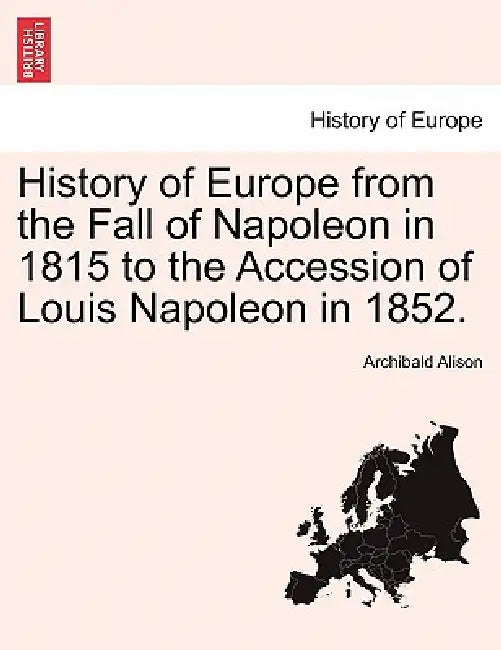 History of Europe from the Fall of Napoleon in 1815 to the Accession of Louis Napoleon in 1852. by Archibald Alison