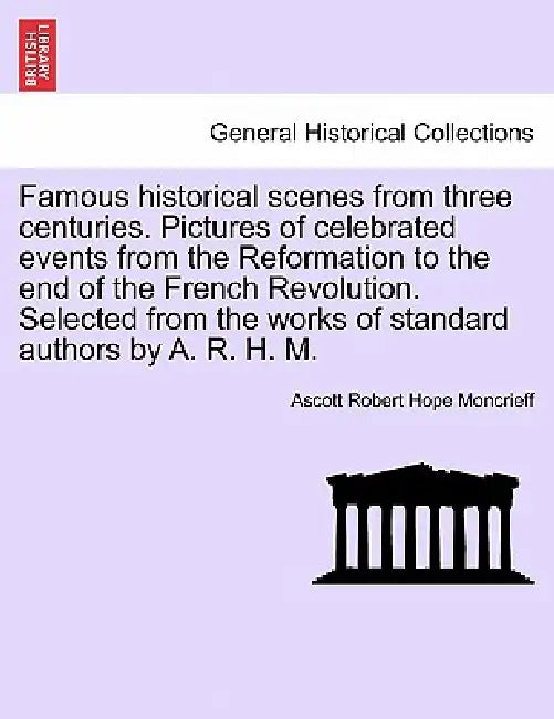 Famous historical scenes from three centuries. Pictures of celebrated events from the Reformation to the end of the French Revolution. Selected from t by Ascott Robert Hope Moncrieff