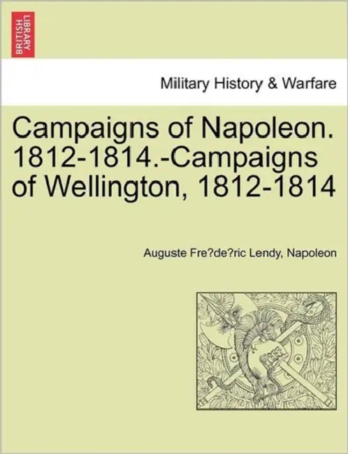 Campaigns of Napoleon. 1812-1814.-Campaigns of Wellington, 1812-1814 by Auguste Fre Lendy, Napoleon