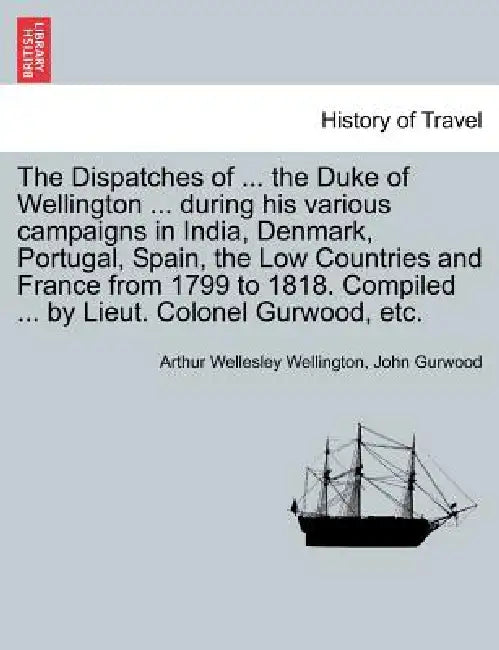 The Dispatches of ... the Duke of Wellington ... during his various campaigns in India, Denmark, Portugal, Spain, the Low Countries and France from 17 by Arthur Wellesley Wellington, John Gurwood