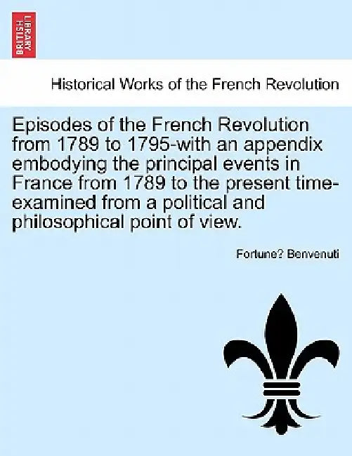 Episodes of the French Revolution from 1789 to 1795-With an Appendix Embodying the Principal Events in France from 1789 to the Present Time-Examined f by Fortune Benvenuti