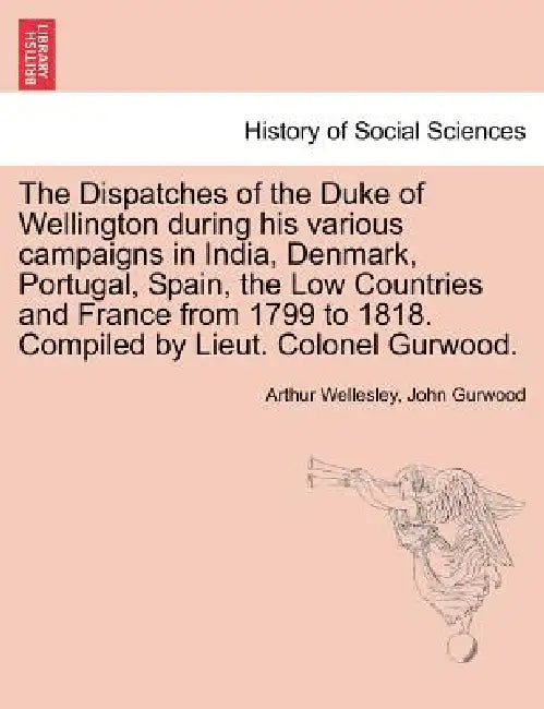 The Dispatches of the Duke of Wellington during his various campaigns in India, Denmark, Portugal, Spain, the Low Countries and France from 1799 to 18 by Arthur Wellesley, John Gurwood