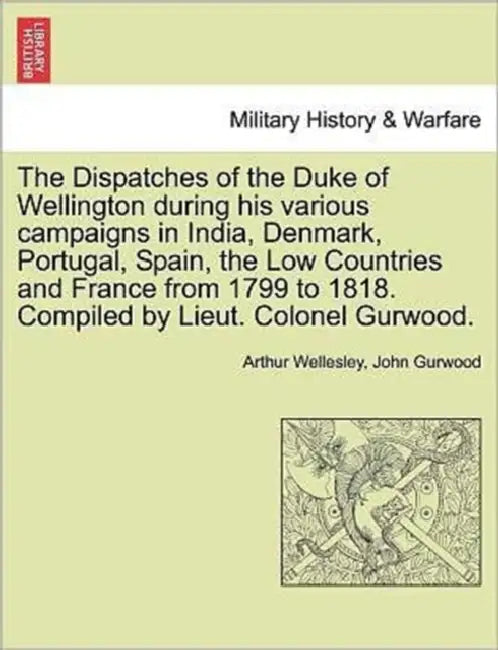 The Dispatches of the Duke of Wellington during his various campaigns in India, Denmark, Portugal, Spain, the Low Countries and France from 1799 to 18 by Arthur Wellesley, John Gurwood