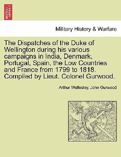 The Dispatches of the Duke of Wellington during his various campaigns in India, Denmark, Portugal, Spain, the Low Countries and France from 1799 to 18 by Arthur Wellesley, John Gurwood