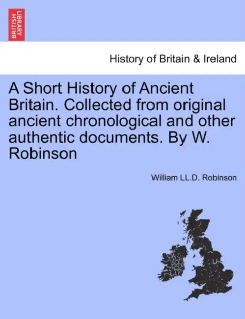 A Short History of Ancient Britain. Collected from Original Ancient Chronological and Other Authentic Documents. by W. Robinson by William LL D. Robinson