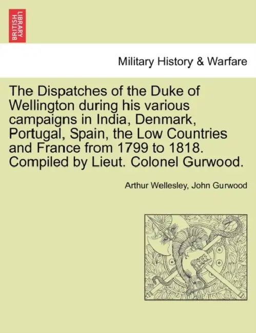 The Dispatches of the Duke of Wellington during his various campaigns in India, Denmark, Portugal, Spain, the Low Countries and France from 1799 to 18 by Arthur Wellesley, John Gurwood