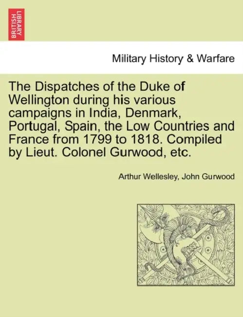 The Dispatches of the Duke of Wellington during his various campaigns in India, Denmark, Portugal, Spain, the Low Countries and France from 1799 to 18 by Arthur Wellesley, John Gurwood