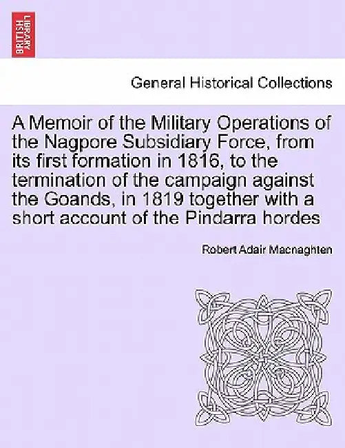 A Memoir of the Military Operations of the Nagpore Subsidiary Force, from Its First Formation in 1816, to the Termination of the Campaign Against the by Robert Adair Macnaghten