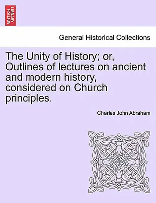 The Unity of History; Or, Outlines of Lectures on Ancient and Modern History, Considered on Church Principles. by Charles John Abraham