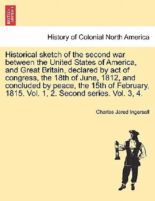 Historical sketch of the second war between the United States of America, and Great Britain, declared by act of congress, the 18th of June, 1812, and by Charles Jared Ingersoll