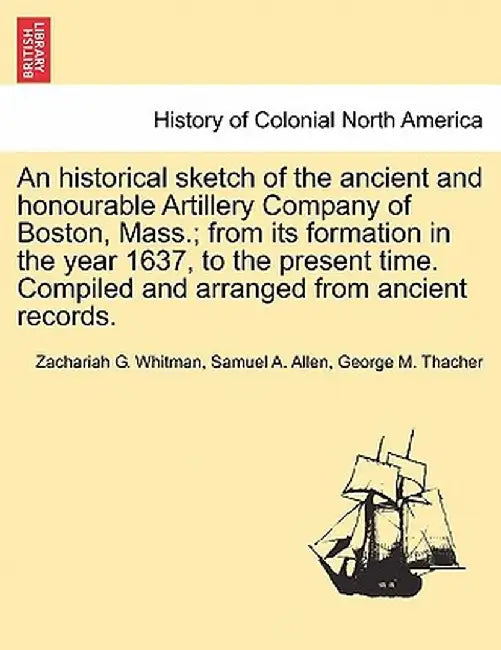 An Historical Sketch of the Ancient and Honourable Artillery Company of Boston, Mass.; From Its Formation in the Year 1637, to the Present Time. Compi by Zachariah G. Whitman