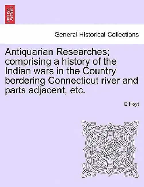 Antiquarian Researches; Comprising a History of the Indian Wars in the Country Bordering Connecticut River and Parts Adjacent, Etc. by E. Hoyt