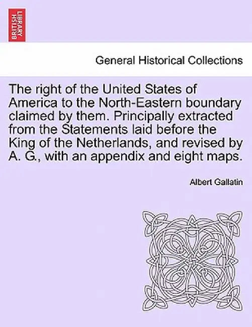 The Right of the United States of America to the North-Eastern Boundary Claimed by Them. Principally Extracted from the Statements Laid Before the Kin by Albert Gallatin