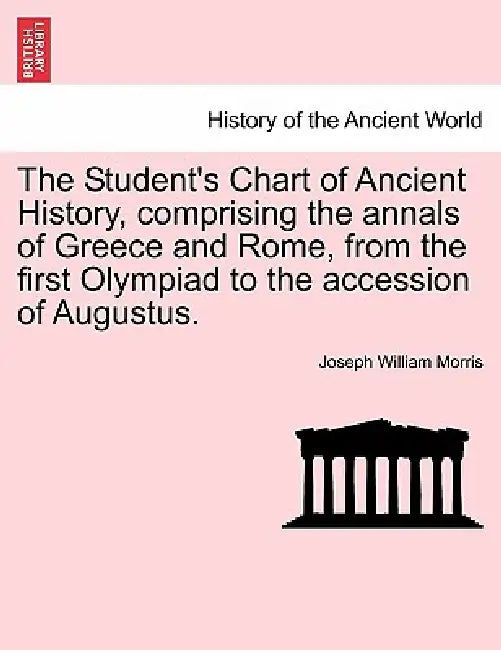 The Student's Chart of Ancient History, Comprising the Annals of Greece and Rome, from the First Olympiad to the Accession of Augustus. by Joseph William Morris