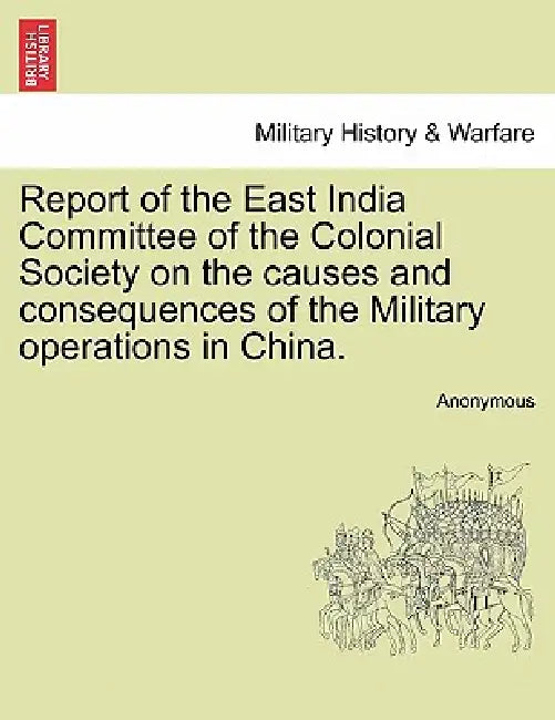 Report of the East India Committee of the Colonial Society on the Causes and Consequences of the Military Operations in China. by Anonymous