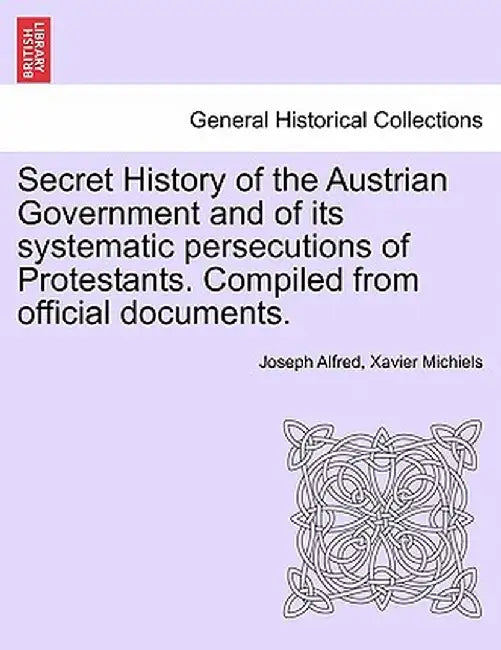 Secret History of the Austrian Government and of Its Systematic Persecutions of Protestants. Compiled from Official Documents. by Joseph Alfred Xavier Michiels
