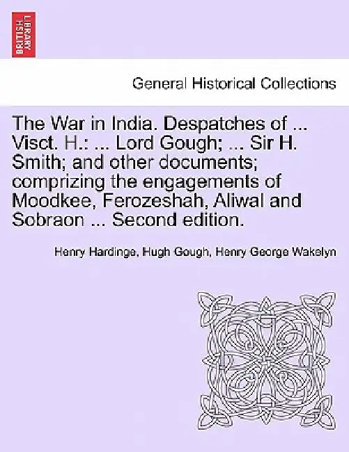 The War in India. Despatches of ... Visct. H.: ... Lord Gough; ... Sir H. Smith; And Other Documents; Comprizing the Engagements of Moodkee, Ferozesha by Henry Hardinge, Hugh Gough, Henry George Wakelyn