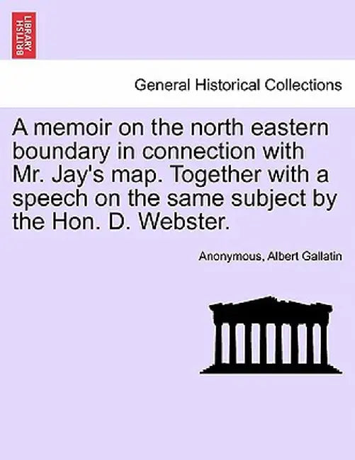 A Memoir on the North Eastern Boundary in Connection with Mr. Jay's Map. Together with a Speech on the Same Subject by the Hon. D. Webster. by Anonymous