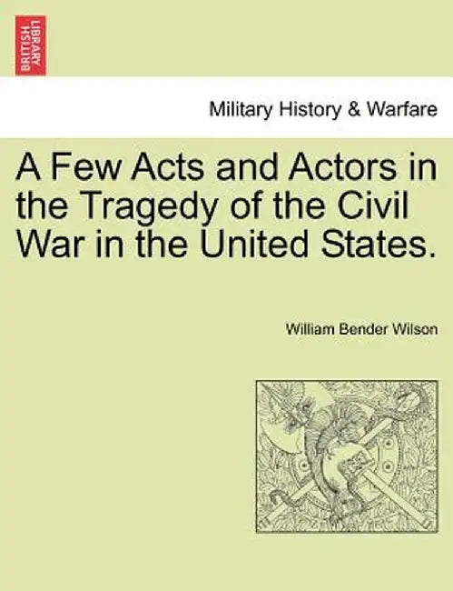 A Few Acts and Actors in the Tragedy of the Civil War in the United States. by William Bender Wilson