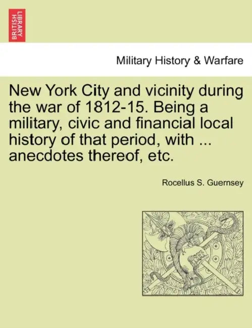 New York City and Vicinity During the War of 1812-15. Being a Military, Civic and Financial Local History of That Period, with ... Anecdotes Thereof, by Rocellus S. Guernsey