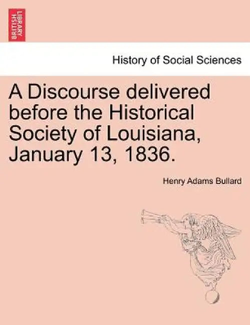 A Discourse Delivered Before the Historical Society of Louisiana, January 13, 1836. by Henry Adams Bullard