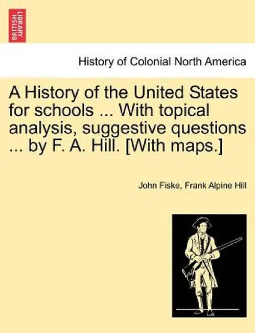 A History of the United States for Schools ... with Topical Analysis, Suggestive Questions ... by F. A. Hill. [With Maps.] by John Fiske