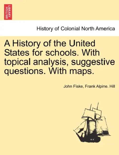 A History of the United States for schools. With topical analysis, suggestive questions. With maps. by John Fiske, Frank Alpine Hill