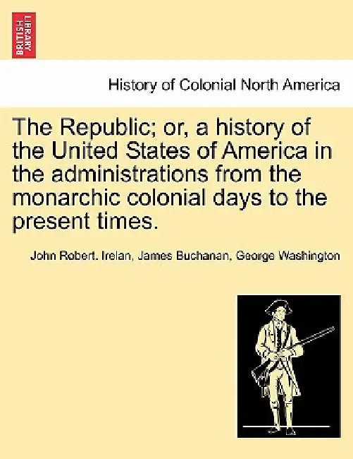 The Republic; or, a history of the United States of America in the administrations from the monarchic colonial days to the present times. by John Robert Irelan, James Buchanan, George Washington